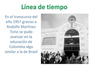 En el transcurso del año 1957 gracias a Rodolfo Martínez Tono se pudo avanzar en la educación de Colombia algo similar a la de Brasil  