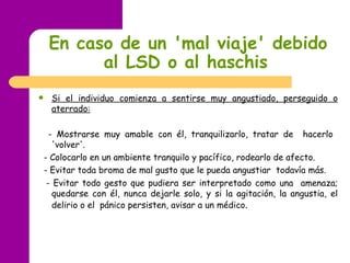 En caso de un 'mal viaje' debido al LSD   o al haschis   Si el individuo comienza a sentirse muy angustiado, perseguido o aterrado: -  Mostrarse muy amable con él, tranquilizarlo, tratar de  hacerlo  'volver'. -  Colocarlo en un ambiente tranquilo y pacífico, rodearlo de afecto. -  Evitar toda broma de mal gusto que le pueda angustiar  todavía más. -  Evitar todo gesto que pudiera ser interpretado como una  amenaza; quedarse con él, nunca dejarle solo, y si la agitación, la angustia, el delirio o el  pánico persisten, avisar a un médico .  
