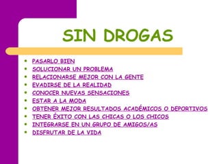 SIN   DROGAS PASARLO BIEN   SOLUCIONAR UN PROBLEMA   RELACIONARSE MEJOR CON LA GENTE   EVADIRSE DE LA REALIDAD   CONOCER NUEVAS SENSACIONES   ESTAR A LA MODA   OBTENER MEJOR RESULTADOS ACADÉMICOS O DEPORTIVOS   TENER ÉXITO CON LAS CHICAS O LOS CHICOS   INTEGRARSE EN UN GRUPO DE AMIGOS/AS   DISFRUTAR DE LA VIDA   