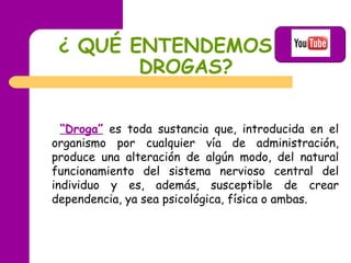 ¿ QUÉ ENTENDEMOS POR DROGAS?   “ Droga”  es toda sustancia que, introducida en el organismo por cualquier vía de administración, produce una alteración de algún modo, del natural funcionamiento del sistema nervioso central del individuo y es, además, susceptible de crear dependencia, ya sea psicológica, física o ambas. 