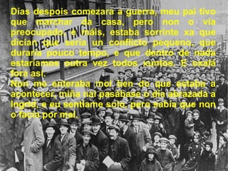 Días despois comezara a guerra, meu pai tivo que marchar da casa, pero non o vía preocupado, e máis, estaba sorrinte xa que dicían que sería un conflicto pequeno, que duraría pouco tempo, e que dentro de nada estaríamos outra vez todos xuntos. E oxalá fora así. Non me enteraba moi ben do que estaba a acontecer, miña nai pasábase o día abrazada a Ingrid, e eu sentíame solo, pero sabía que non o facía por mal. 
