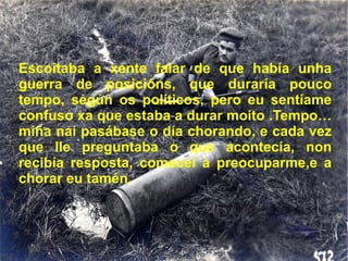 Escoitaba a xente falar de que había unha guerra de posicións, que duraría pouco tempo, según os políticos, pero eu sentíame confuso xa que estaba a durar moito .Tempo… miña nai pasábase o día chorando, e cada vez que lle preguntaba o que acontecía, non recibía resposta, comecei a preocuparme,e a chorar eu tamén. 