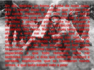 Un día, timbrou un home a porta da nosa casa, tiña o mesmo traxe de soldado que levaba meu pai cando marchara, pero non era él. O señor estibo falando uns minutos coa miña nai, e cando marchou e pechou a porta, miña nai botouse a chorar, e encerrouse na súa habitación; eu estaba asustado, tiña medo. Non sei canto tempo pasou ata que a miña nai me explicou o que pasaba, díxome que papá xa non estaba con nós, pero que morrera defendendo o noso país e debía de estar orgulloso del. Non souben moi ben como reaccionar, e senteime nunha cadeira da cociña, esperando a que todo rematara, miña nai sentouse comigo, e dixo que debía de coñecer a verdade, explicoume que se inventaran novas armas, e que todo estaba indo a peor . 