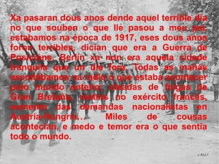 Xa pasaran dous anos dende aquel terrible día no que souben o que lle pasou a meu pai, estabamos na época de 1917, eses dous anos foron terribles, dicían que era a Guerra de Posicións. Berlín xa non era aquela cidade tranquila que un día fora. Todas as mañás escoitábamos na radio o que estaba acontecer polo mundo enteiro; oleadas de folgas de Gran Bretaña, motíns no exército francés, aumento das demandas nacionalistas en Austria-Hungría… Miles de cousas acontecían, e medo e temor era o que sentía todo o mundo. 
