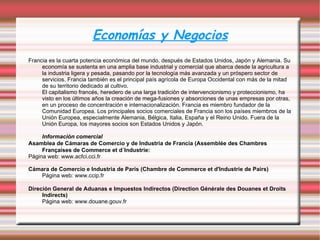 Economías y Negocios Francia es la cuarta potencia económica del mundo, después de Estados Unidos, Japón y Alemania. Su economía se sustenta en una amplia base industrial y comercial que abarca desde la agricultura a la industria ligera y pesada, pasando por la tecnología más avanzada y un próspero sector de servicios. Francia también es el principal país agrícola de Europa Occidental con más de la mitad de su territorio dedicado al cultivo.  El capitalismo francés, heredero de una larga tradición de intervencionismo y proteccionismo, ha visto en los últimos años la creación de mega-fusiones y absorciones de unas empresas por otras, en un proceso de concentración e internacionalización. Francia es miembro fundador de la Comunidad Europea. Los principales socios comerciales de Francia son los países miembros de la Unión Europea, especialmente Alemania, Bélgica, Italia, España y el Reino Unido. Fuera de la Unión Europa, los mayores socios son Estados Unidos y Japón. Información comercial Asamblea de Cámaras de Comercio y de Industria de Francia (Assemblée des Chambres Françaises de Commerce et d´Industrie: Página web:  www.acfci.cci.fr Cámara de Comercio e Industria de París (Chambre de Commerce et d'Industrie de Pairs) Página web:  www.ccip.fr Direción General de Aduanas e Impuestos Indirectos (Direction Générale des Douanes et Droits Indirects) P ágina web:  www.douane.gouv.fr 
