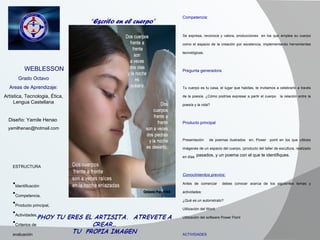 “ Escrito en el cuerpo” Competencia:  Se expresa, reconoce y valora, producciones  en los que emplea su cuerpo como el espacio de la creación por excelencia, implementando herramientas tecnológicas.   Pregunta generadora   Tu cuerpo es tu casa, el lugar que habitas, te invitamos a celebrarlo a través de la poesía. ¿Cómo podrías expresar a partir el cuerpo  la relación entre la poesía y la vida?   Producto principal   Presentación  de poemas ilustrados  en, Power  point en los que utilices imágenes de un espacio del cuerpo, (producto del taller de escultura, realizado en días   pasados, y un poema con el que te identifiques. Conocimientos previos: Antes de comenzar  debes conocer acerca de los siguientes temas y actividades: ¿Qué es un autorretrato? Utilización del Word. Utilización del software Power Point    ACTIVIDADES ¿Te gustaría descubrir  la magia de los poemas y los estilos y poetas mas representativos de la literatura latinoamericana? Visita en Encarta: poetas latinoamericanos, y observa algunos, seleccionando 5 que te hallan llamado la atención, cópialos en tu carpeta personal, no olvides acompañarlos del nombre del   autor.   También puedes buscarlos en la web.   Producto Realiza en el cuaderno,  una reseña escrita  sobre lo más significativo de las visitas teniendo en cuenta: Fecha Nombre de los integrantes del equipo, máximo tres. Breve descripción de cada uno de los poemas que elegiste.                   WEBLESSON Grado Octavo Areas de Aprendizaje: Artistica, Tecnologia, Ética, Lengua Castellana Diseño: Yamile Henao  [email_address] ESTRUCTURA Identificación Competencia, Producto principal, Actividades, Criterios de  evaluación 