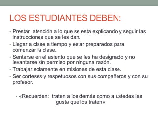 LOS ESTUDIANTES DEBEN:	Prestar  atención a lo que se esta explicando y seguir las instrucciones que se les dan.Llegar a clase a tiempo y estar preparados para comenzar la clase.Sentarse en el asiento que se les ha designado y no levantarse sin permiso por ninguna razón.Trabajar solamente en misiones de esta clase.Ser corteses y respetuosos con sus compañeros y con su profesor.«Recuerden:  traten a los demás como a ustedes les gusta que los traten»
