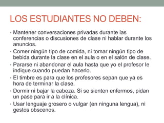 LOS ESTUDIANTES NO DEBEN:Mantener conversaciones privadas durante las conferencias o discusiones de clase ni hablar durante los anuncios.Comer ningún tipo de comida, ni tomar ningún tipo de bebida durante la clase en el aula o en el salón de clase.Pararse ni abandonar el aula hasta que yo el profesor le indique cuando puedan hacerlo.El timbre es para que los profesores sepan que ya es hora de terminar la clase.Dormir ni bajar la cabeza. Si se sienten enfermos, pidan un pase para ir a la clínica.Usar lenguaje grosero o vulgar (en ninguna lengua), ni gestos obscenos.