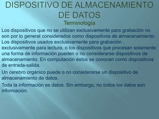 Dispositivo de almacenamiento de datos Terminología Los dispositivos que no se utilizan exclusivamente para grabación no son por lo general considerados como dispositivos de almacenamiento. Los dispositivos usados exclusivamente para grabación , exclusivamente para lectura, o los dispositivos que procesan solamente una forma de información pueden o no considerarse dispositivos de almacenamiento. En computación éstos se conocen como dispositivos de entrada-salida. Un cerebro orgánico puede o no considerarse un dispositivo de almacenamiento de datos. Toda la información es datos. Sin embargo, no todos los datos son información. 