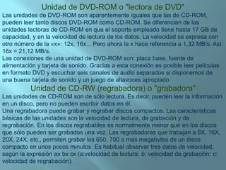 Unidad de DVD-ROM o "lectora de DVD"Las unidades de DVD-ROM son aparentemente iguales que las de CD-ROM, pueden leer tanto discos DVD-ROM como CD-ROM. Se diferencian de las unidades lectoras de CD-ROM en que el soporte empleado tiene hasta 17 GB de capacidad, y en la velocidad de lectura de los datos. La velocidad se expresa con otro número de la «x»: 12x, 16x... Pero ahora la x hace referencia a 1,32 MB/s. Así: 16x = 21,12 MB/s.Las conexiones de una unidad de DVD-ROM son: placa base, fuente de alimentación y tarjeta de sonido. Gracias a esta conexión es posible leer películas en formato DVD y escuchar seis canales de audio separados si disponemos de una buena tarjeta de sonido y un juego de altavoces apropiadoUnidad de CD-RW (regrabadora) o "grabadora"Las unidades de CD-ROM son de sólo lectura. Es decir, pueden leer la información en un disco, pero no pueden escribir datos en él.Una regrabadora puede grabar y regrabar discos compactos. Las características básicas de las unidades son la velocidad de lectura, de grabación y de regrabación. En los discos regrabables es normalmente menor que en los discos que sólo pueden ser grabados una vez. Las regrabadoras que trabajan a 8X, 16X, 20X, 24X, etc., permiten grabar los 650, 700 o más megabytes de un disco compacto en unos pocos minutos. Es habitual observar tres datos de velocidad, según la expresión axbxcx (a:velocidad de lectura; b: velocidad de grabación; c: velocidad de regrabación).