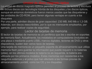 Unidadde disco magneto-ópticoLa unidad de discos magneto-ópticos permiten el proceso de lectura y escritura de dichos discos con tecnología híbrida de los disquetes y los discos ópticos, aunque en entornos domésticos fueron menos usadas que las disqueteras y las unidades de CD-ROM, pero tienen algunas ventajas en cuanto a los disquetesPor una parte, admiten discos de gran capacidad: 230 MB, 640 Mb o 1,3 GB.Además, son discos reescribibles, por lo que es interesante emplearlos, por ejemplo, para realizar copias de seguridad.Lector de tarjetas de memoriaEl lector de tarjetas de memoria es un periférico que lee o escribe en soportes de memoria flash. Actualmente, los instalados en computadores (incluidos en una placa o mediante puerto USB), marcos digitales, lectores de DVD y otros dispositivos, suelen leer varios tipos de tarjetas.Una tarjeta de memoria es un pequeño soporte de almacenamiento que utiliza memoria flash para guardar la información que puede requerir o no baterías (pilas), en los últimos modelos la batería no es requerida, la batería era utilizada por los primeros modelos. Estas memorias son resistentes a los rasguños externos y al polvo que han afectado a las formas previas de almacenamiento portátil, como los CD y los disquetes.