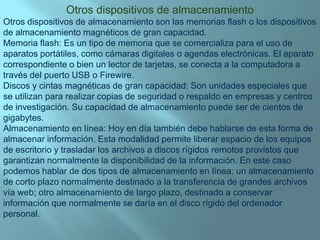 Otros dispositivos de almacenamientoOtros dispositivos de almacenamiento son las memorias flash o los dispositivos de almacenamiento magnéticos de gran capacidad.Memoria flash: Es un tipo de memoria que se comercializa para el uso de aparatos portátiles, como cámaras digitales o agendas electrónicas. El aparato correspondiente o bien un lector de tarjetas, se conecta a la computadora a través del puerto USB o Firewire.Discos y cintas magnéticas de gran capacidad: Son unidades especiales que se utilizan para realizar copias de seguridad o respaldo en empresas y centros de investigación. Su capacidad de almacenamiento puede ser de cientos de gigabytes.Almacenamiento en línea: Hoy en día también debe hablarse de esta forma de almacenar información. Esta modalidad permite liberar espacio de los equipos de escritorio y trasladar los archivos a discos rígidos remotos provistos que garantizan normalmente la disponibilidad de la información. En este caso podemos hablar de dos tipos de almacenamiento en línea: un almacenamiento de corto plazo normalmente destinado a la transferencia de grandes archivos vía web; otro almacenamiento de largo plazo, destinado a conservar información que normalmente se daría en el disco rígido del ordenador personal.