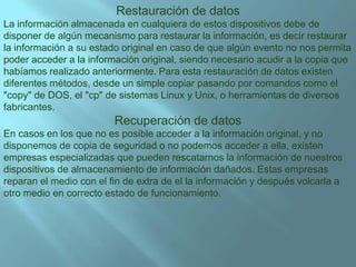 Restauraciónde datosLa información almacenada en cualquiera de estos dispositivos debe de disponer de algún mecanismo para restaurar la información, es decir restaurar la información a su estado original en caso de que algún evento no nos permita poder acceder a la información original, siendo necesario acudir a la copia que habíamos realizado anteriormente. Para esta restauración de datos existen diferentes métodos, desde un simple copiar pasando por comandos como el "copy" de DOS, el "cp" de sistemas Linux y Unix, o herramientas de diversos fabricantes.Recuperación de datosEn casos en los que no es posible acceder a la información original, y no disponemos de copia de seguridad o no podemos acceder a ella, existen empresas especializadas que pueden rescatarnos la información de nuestros dispositivos de almacenamiento de información dañados. Estas empresas reparan el medio con el fin de extra de el la información y después volcarla a otro medio en correcto estado de funcionamiento.