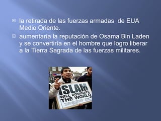 la retirada de las fuerzas armadas  de EUA Medio Oriente. aumentaría la reputación de Osama Bin Laden y se convertiría en el hombre que logro liberar a la Tierra Sagrada de las fuerzas militares. 