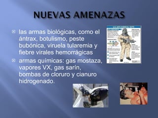 las armas biológicas, como el ántrax, botulismo, peste bubónica, viruela tularemia y fiebre virales hemorrágicas armas químicas: gas mostaza, vapores VX, gas sarín, bombas de cloruro y cianuro hidrogenado. 