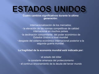 Cuatro cambios significativos durante la ultima generación: internacionalización de los mercados; la elevación de las normas competitivas de calidad internacional en muchos países la declinación concomitante  del poder económico de Estados Unidos a nivel mundial desgaste del sistema económico internacional posterior a la segunda guerra mundial. La fragilidad de la economía mundial está indicada por: el estado del dólar la constante amenaza del proteccionismo  el continuo enconamiento de la deuda del tercer mundo 