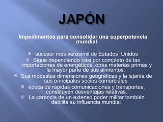 Impedimentos para consolidar una superpotencia mundial sucesor más verosímil de Estados  Unidos Sigue dependiendo casi por completo de las importaciones de energéticos, otras materias primas y la mayor parte de sus alimentos.  Sus modestas dimensiones geográficas y la lejanía de sus principales socios comerciales  época de rápidas comunicaciones y transportes, constituyen desventajas relativas. La carencia de un extenso poder militar también debilita su influencia mundial .  