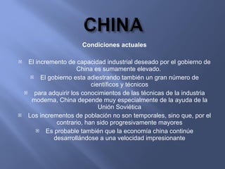 Condiciones actuales El incremento de capacidad industrial deseado por el gobierno de China es sumamente elevado.  El gobierno esta adiestrando también un gran número de científicos y técnicos para adquirir los conocimientos de las técnicas de la industria moderna, China depende muy especialmente de la ayuda de la Unión Soviética Los incrementos de población no son temporales, sino que, por el contrario, han sido progresivamente mayores Es probable también que la economía china continúe desarrollándose a una velocidad impresionante 