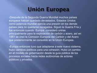-Después de la Segunda Guerra Mundial muchos países europeos habían quedado devastados, Estados Unidos como potencia mundial ejercía una presión en los demás países para no quedarse rezagados. Siguió la Guerra Fría y fue entonces cuando  Europa  consideró unirse principalmente para la explotación de carbón y acero, así en 1951 se creó la Comisión Europea del Carbón y del Acero que posteriormente se consolido en la Unión Europea. -Europa entonces tuvo que adaptarse a este nuevo sistema, hubo cambios políticos para una cohesión. Hubo un cambio en el modelo de gobernación desde la guía pública de los procesos sociales hacia redes autónomas de actores públicos y privados. 