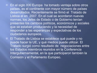 En el siglo XXI Europa  ha tomado ventaja sobre otros países, es el continente con mayor número de países desarrollados. Recientemente se firmó el  Tratado de  Lisboa el en  2007. En el cual se acordaron nuevas normas, los Jefes de Estado o de Gobierno tenían presentes los cambios políticos, económicos y sociales que se estaban produciendo y la necesidad de responder a las esperanzas y expectativas de los ciudadanos europeos.  El Tratado de Lisboa se establece qué puede y no puede hacer la UE, y qué medios puede utilizar. El Tratado surgió como resultado de  negociaciones entre los Estados miembros reunidos en la Conferencia Intergubernamental, en la que participaron también la Comisión y el Parlamento Europeo .  