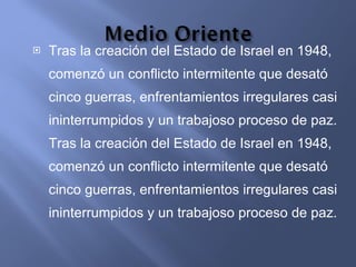 Tras la creación del Estado de Israel en 1948, comenzó un conflicto intermitente que desató cinco guerras, enfrentamientos irregulares casi ininterrumpidos y un trabajoso proceso de paz. Tras la creación del Estado de Israel en 1948, comenzó un conflicto intermitente que desató cinco guerras, enfrentamientos irregulares casi ininterrumpidos y un trabajoso proceso de paz.  