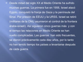 Desde mitad del siglo XX el Medio Oriente ha sufrido muchas guerras. La primera fue en 1956, Israel atacó Egipto, conquistó la franja de Gaza y la península del Sinaí. Por presión de EEUU y la URSS, Israel se retiró (militares de la ONU asumieron el control de la frontera árabe-israelí). Así siguieron cinco guerras más  y con el tiempo las relaciones en Medio Oriente se han vuelto complicadas. Las guerras  han sido frecuentes, se dieron prácticamente cada diez años, por lo tanto no han tenido tiempo los países a levantarse después de cada guerra. 