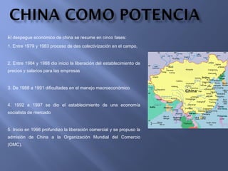 El despegue económico de china se resume en cinco fases: 1. Entre 1979 y 1983 proceso de des colectivización en el campo, 2. Entre 1984 y 1988 dio inicio la liberación del establecimiento de precios y salarios para las empresas 3. De 1988 a 1991 dificultades en el manejo macroeconómico 4. 1992 a 1997 se dio el establecimiento de una economía socialista de mercado 5. Inicio en 1998 profundizo la liberación comercial y se propuso la admisión de China a la Organización Mundial del Comercio (OMC). 