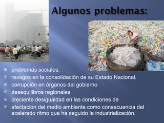problemas sociales, rezagos en la consolidación de su Estado Nacional. corrupción en órganos del gobierno desequilibros regionales creciente desigualdad en las condiciones de  afectación del medio ambiente como consecuencia del acelerado ritmo que ha seguido la industrialización. 