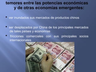 temores entre las potencias económicas y de otras economías emergentes: *  ver inundados sus mercados de productos chinos *  ser desplazados por China de los principales mercados de tales países y economías *  fricciones comerciales con sus principales socios internacionales 