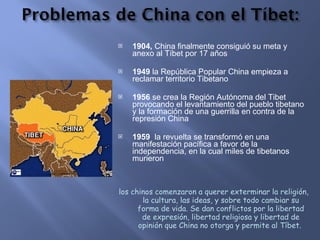 1904,  China finalmente consiguió su meta y anexo al Tíbet por 17 años 1949  la República Popular China empieza a reclamar territorio Tibetano  1956  se crea la Región Autónoma del Tibet provocando el levantamiento del pueblo tibetano y la formación de una guerrilla en contra de la represión China 1959  la revuelta se transformó en una manifestación pacífica a favor de la independencia, en la cual miles de tibetanos murieron los chinos comenzaron a querer exterminar la religión, la cultura, las ideas, y sobre todo cambiar su forma de vida. Se dan conflictos por la libertad de expresión, libertad religiosa y libertad de opinión que China no otorga y permite al Tíbet.  