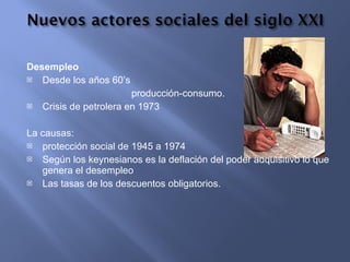 Desempleo Desde los años 60’s producción-consumo. Crisis de petrolera en 1973 La causas: protección social de 1945 a 1974 Según los keynesianos es la deflación del poder adquisitivo lo que genera el desempleo  Las tasas de los descuentos obligatorios. 