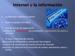La televisión- polariza la opinión  Nuevo lenguaje informático nuevas formas de organización incremento la  productividad , la coordinación,  mejoramiento de plazos  y servicios) El nuevo marketing de internet  -Búsqueda de información y anticipación tecnológica - la venta o la compra en las nuevas formas de mercado -selección de personal en la búsqueda de empleo abaratando costos y tiempo. 