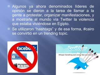 Algunos ya ahora denominados líderes de opinión se dieron a la tarea de llamar a la gente a protestar, organizar manifestaciones, y a mostrarle al mundo vía Twitter la violencia que estaba viviéndose en Egipto. Se utilizaron “hashtags” y de esa forma, #cairo se convirtió en un trending topic. 