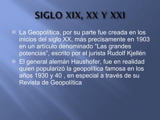 La Geopolítica, por su parte fue creada en los inicios del siglo XX, más precisamente en 1903 en un artículo denominado “Las grandes potencias”, escrito por el jurista Rudolf Kjellén El general alemán Haushofer, fue en realidad quien popularizó la geopolítica famosa en los años 1930 y 40 , en especial a través de su Revista de Geopolítica  