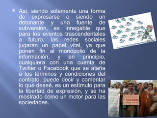 Así, siendo solamente una forma de expresarse o siendo un detonante y una fuente de subversión, es innegable que para los eventos trascendentales a futuro, las redes sociales jugaran un papel vital, ya que ponen fin al monopolio de la información, y en principio, cualquiera con una cuenta de Twitter o Facebook que se ataña a los términos y condiciones del contrato, puede decir y comentar lo que deseé, es un estímulo para la libertad de expresión, y se ha mostrado como un motor para las sociedades. 