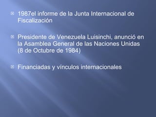 1987el informe de la Junta Internacional de Fiscalización  Presidente de Venezuela Luisinchi, anunció en la Asamblea General de las Naciones Unidas (8 de Octubre de 1984)   Financiadas  y  vínculos internacionales  