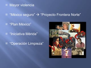 Mayor violencia “ México seguro”    “Proyecto Frontera Norte” “ Plan México” “ Iniciativa Mérida” “ Operación Limpieza” 