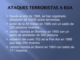 Desde el año de 1968, se han registrado alrededor de 10000 actos terroristas. avión de la Air Indian en 1985 con un saldo de 325 persona muertas. coche –bomba en Bombay en 1993 con un saldo de alrededor de 300 persona estallido del vuelo 103 de la Pan Am en 1988 que dejó 240 muertos camión-bomba en Beirut en 1983 con saldo de 171 muertos. 