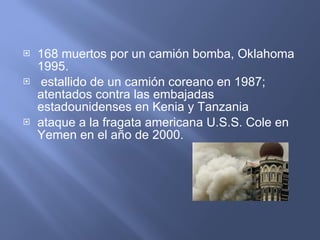 168 muertos por un camión bomba, Oklahoma 1995. estallido de un camión coreano en 1987; atentados contra las embajadas estadounidenses en Kenia y Tanzania  ataque a la fragata americana U.S.S. Cole en Yemen en el año de 2000. 