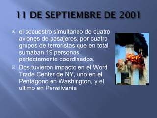 el secuestro simultaneo de cuatro aviones de pasajeros, por cuatro grupos de terroristas que en total sumaban 19 personas, perfectamente coordinados. Dos tuvieron impacto en el Word Trade Center de NY, uno en el Pentágono en Washington, y el ultimo en Pensilvania  