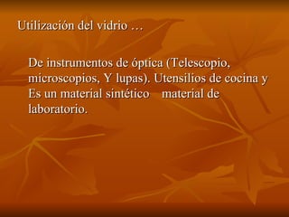 Utilización del vidrio … De instrumentos de óptica (Telescopio, microscopios, Y lupas). Utensilios de cocina y Es un material sintético  material de laboratorio. 