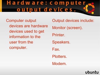 Hardware: computer input devices. Computer input devices are hardware devices used to input information and instructions from the user to the computer. Computer input devices include: Keyboard. 