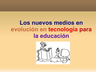Los nuevos medios en  evolución en  tecnología   para   la educación 