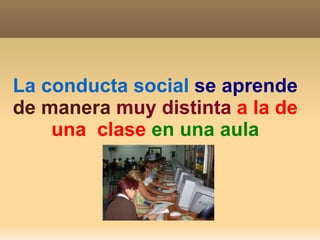 La conducta social   se aprende  de manera   muy distinta   a la de una  clase   en una aula 