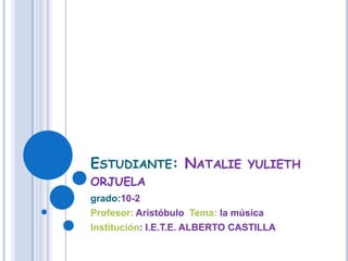 Estudiante: Natalie yulieth orjuela grado:10-2 Profesor: Aristóbulo  Tema: la música Institución: I.E.T.E. ALBERTO CASTILLA 