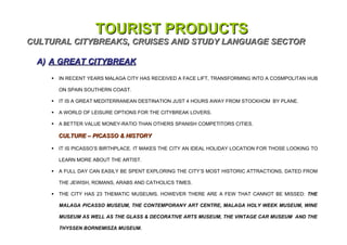 TOURIST PRODUCTS
CULTURAL CITYBREAKS, CRUISES AND STUDY LANGUAGE SECTOR

 A) A GREAT CITYBREAK
       IN RECENT YEARS MALAGA CITY HAS RECEIVED A FACE LIFT, TRANSFORMING INTO A COSMPOLITAN HUB

        ON SPAIN SOUTHERN COAST.

       IT IS A GREAT MEDITERRANEAN DESTINATION JUST 4 HOURS AWAY FROM STOCKHOM BY PLANE.

       A WORLD OF LEISURE OPTIONS FOR THE CITYBREAK LOVERS.

       A BETTER VALUE MONEY-RATIO THAN OTHERS SPANISH COMPETITORS CITIES.

        CULTURE – PICASSO & HISTORY

       IT IS PICASSO’S BIRTHPLACE. IT MAKES THE CITY AN IDEAL HOLIDAY LOCATION FOR THOSE LOOKING TO

        LEARN MORE ABOUT THE ARTIST.

       A FULL DAY CAN EASILY BE SPENT EXPLORING THE CITY’S MOST HISTORIC ATTRACTIONS, DATED FROM

        THE JEWISH, ROMANS, ARABS AND CATHOLICS TIMES.

       THE CITY HAS 23 THEMATIC MUSEUMS, HOWEVER THERE ARE A FEW THAT CANNOT BE MISSED: THE

        MALAGA PICASSO MUSEUM, THE CONTEMPORANY ART CENTRE, MALAGA HOLY WEEK MUSEUM, WINE

        MUSEUM AS WELL AS THE GLASS & DECORATIVE ARTS MUSEUM, THE VINTAGE CAR MUSEUM AND THE

        THYSSEN BORNEMISZA MUSEUM.
 