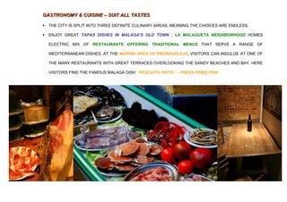 GASTRONOMY & CUISINE – SUIT ALL TASTES

   THE CITY IS SPLIT INTO THREE DEFINITE CULINARY AREAS, MEANING THE CHOICES ARE ENDLESS.

   ENJOY GREAT TAPAS DISHES IN MALAGA’S OLD TOWN ; LA MALAGUETA NEIGHBORHOOD HOMES

    ELECTRIC MIX OF RESTAURANTS OFFERING TRADITIONAL MENUS THAT SERVE A RANGE OF

    MEDITERRANEAN DISHES; AT THE MARINE AREA OF PEDREGALEJO, VISITORS CAN INDULGE AT ONE OF

    THE MANY RESTAURANTS WITH GREAT TERRACES OVERLOOKING THE SANDY BEACHES AND BAY. HERE

    VISITORS FIND THE FAMOUS MALAGA DISH ‘‘PESCAITO FRITO’’ – FRESH FRIED FISH.
 