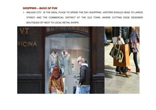 SHOPPING – BAGS OF FUN
   MALAGA CITY IS THE IDEAL PLACE TO SPEND THE DAY SHOPPING. VISITORS SHOULD HEAD TO LARIOS

    STREET AND THE COMMERCIAL DISTRICT AT THE OLD TOWN, WHERE CUTTING EDGE DESIGNER

    BOUTIQUES SIT NEXT TO LOCAL RETAIL SHOPS.
 