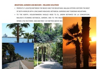 MOUNTAINS, GARDENS AND BEACHES – RELAXING VACATIONS

   PERFECTLY LOCATED BETWEEN THE BEACH AND THE MOUNTAINS, MALAGA OFFERS VISITORS THE BEST

    OF BOTH WORLDS WITH LONG SANDY BEACHES, BOTANICAL GARDENS AND TOWERING MOUNTAINS.

   TO THE NORTH, HOLIDAYMAKERS SHOULD HEAD TO EL JARDIN BOTANICO DE LA CONCEPCION,

    MALAGA’S STUNNING BOTANICAL GARDEN, AND TO THE MALAGA MOUNTAINS NATURAL PARK THAT

    SPANS 4.762 HECTARES AND AND RISE 1.031 METRES ABOVE SEA LEVEL.
 