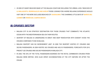    29 KMS OF SANDY BEACHES MAKE UP THE MALAGA COASTLINE INCLUDING THE URBAN, LIVELY BEACHES OF

      LA MALAGUETA, PEDREGALEJO AND HUELIN THOSE LOOKING FOR A MORE RELAXING EXPERIENCE SHOULD

      VISIT ONE OF THE MORE SECLUDED BEACHES OF GUADALMAR, THE CHARMING LITTLE BAYS OF BAÑOS DEL

      CARMEN OR PEÑÓN DEL CUERVO BEACH.




B) CRUISES SECTOR

     MALAGA CITY IS AN STRATEGY DESTINATION FOR THOSE CRUISES THAT COMBINATE THE ATLANTIC

      OCEAN WITH THE MEDITERRANEAN SEA ON THEIR ROUTES.

     SEAPORT OF MALAGA IS UNDERGOING IN GREAT AND DEEP RENOVATION WITH DOESN’T AVOID THE

      CRUISES COMPANIES TO BE IN MALAGA.

     MALAGA SEAPORT HAS NO INCRESEMENT LIMIT: IN 2008 THE SEAPORT HOSTED 271 CRUISES AND

      352.993 PASSENGERS; IN 2009 HOSTED 302 CRUISES AND 493.015 PASSENGERS; FORECASTS FOR 2010

      PREDICT 320 CRUISES AND 635.000 PASSENGERS IN MALAGA CITY.

     IN 2009, THE 40% OF THE TOTAL PASSENGERS BOARDED ON THE ROYAL CARIBBEAN’S CRUISES FROM

      MALAGA WERE BRITISH, WHO ALSO SPENT ACCOMODATIONS AT THE CITY BEFORE OR AFTER THE

      CRUISE.
 